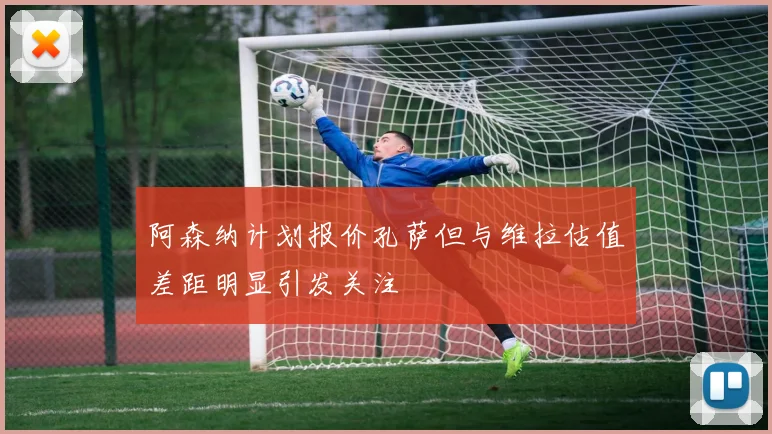阿森纳计划报价孔萨但与维拉估值差距明显引发关注