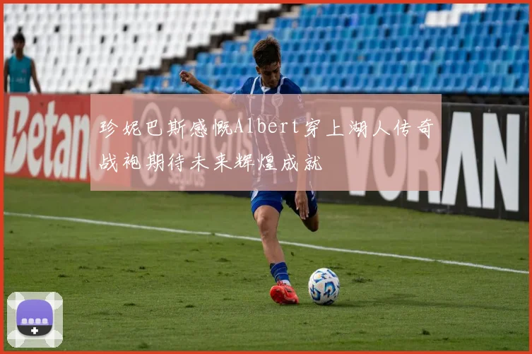 珍妮巴斯感慨Albert穿上湖人传奇战袍期待未来辉煌成就