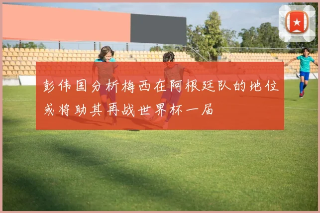 彭伟国分析梅西在阿根廷队的地位或将助其再战世界杯一届