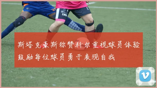 斯塔克豪斯称赞科尔重视球员体验鼓励每位球员勇于表现自我