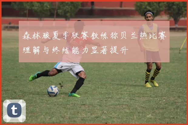 森林狼夏季联赛教练称贝兰热比赛理解与终结能力显著提升