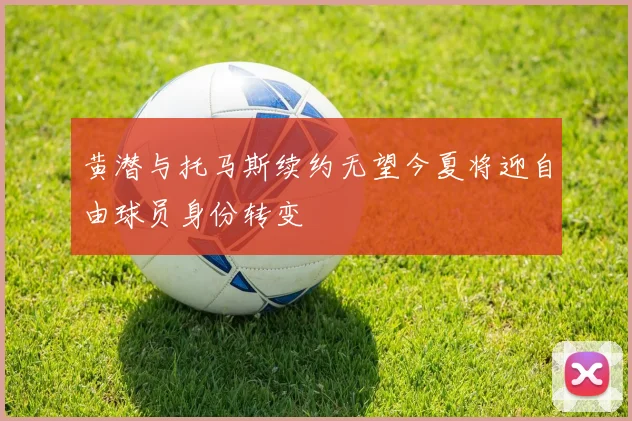 黄潜与托马斯续约无望今夏将迎自由球员身份转变