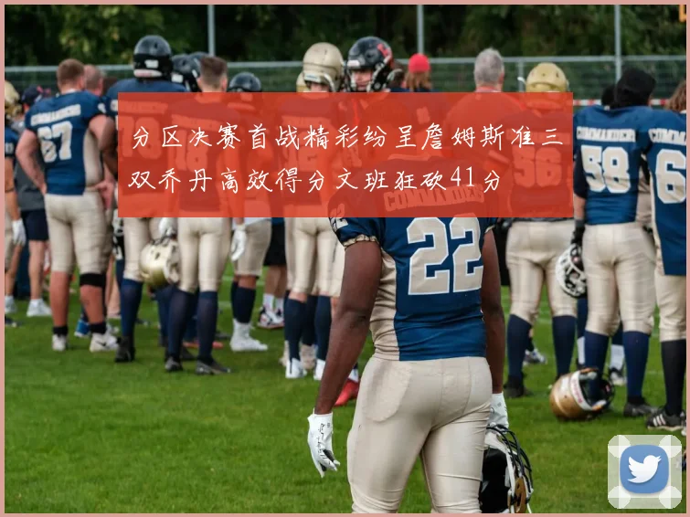 分区决赛首战精彩纷呈詹姆斯准三双乔丹高效得分文班狂砍41分