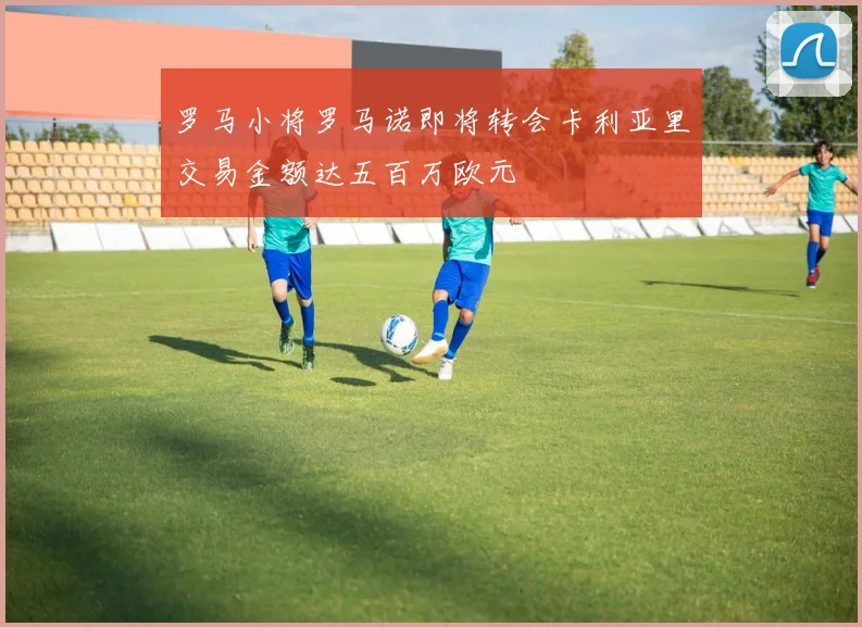 罗马小将罗马诺即将转会卡利亚里交易金额达五百万欧元