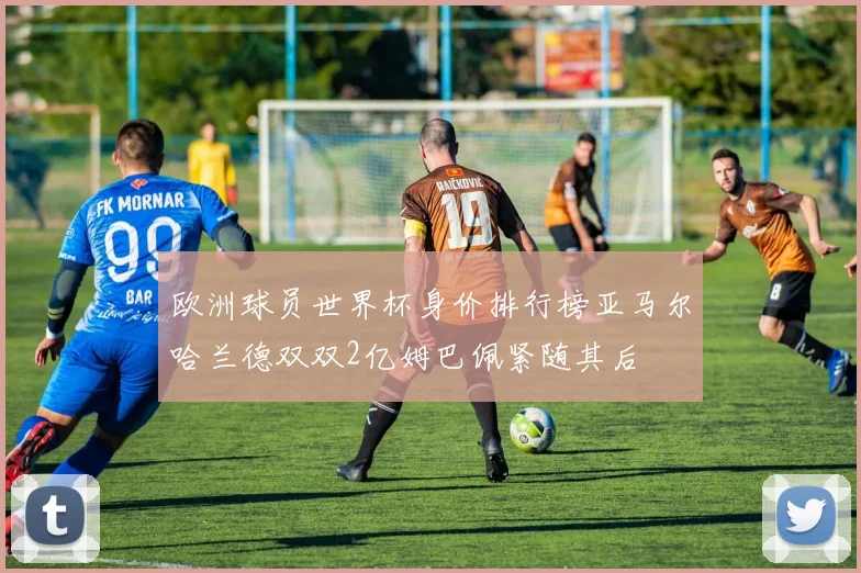 欧洲球员世界杯身价排行榜亚马尔哈兰德双双2亿姆巴佩紧随其后