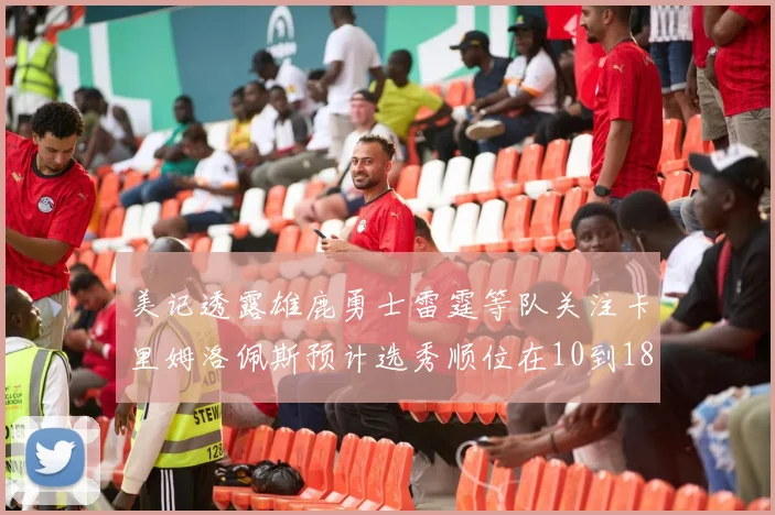美记透露雄鹿勇士雷霆等队关注卡里姆洛佩斯预计选秀顺位在10到18之间