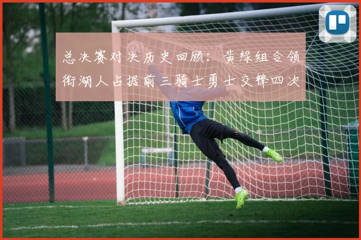 总决赛对决历史回顾：黄绿组合领衔湖人占据前三骑士勇士交锋四次