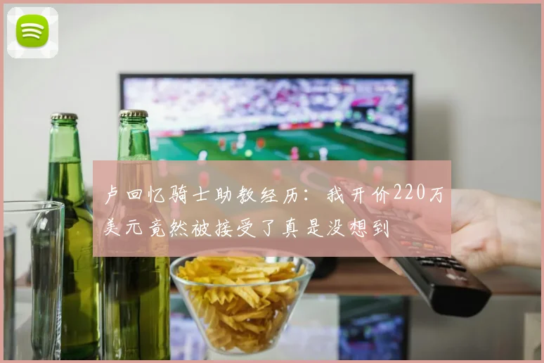 卢回忆骑士助教经历：我开价220万美元竟然被接受了真是没想到