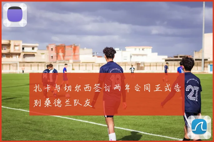 扎卡与切尔西签订两年合同正式告别桑德兰队友