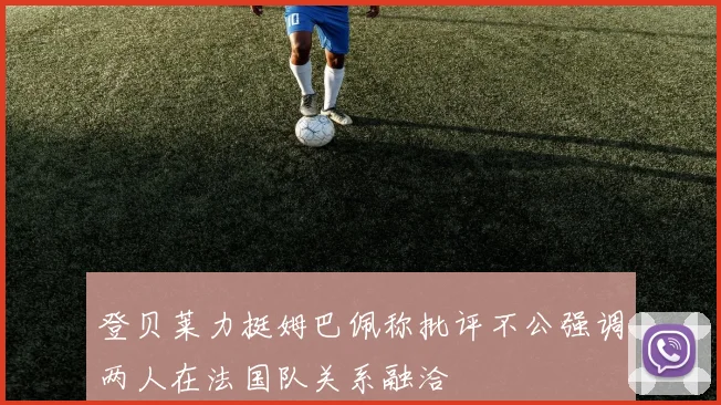 登贝莱力挺姆巴佩称批评不公强调两人在法国队关系融洽
