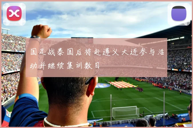 国足战泰国后将赴遵义大连参与活动并继续集训数日
