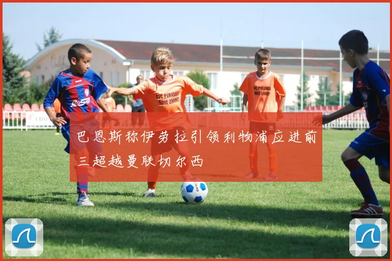 巴恩斯称伊劳拉引领利物浦应进前三超越曼联切尔西
