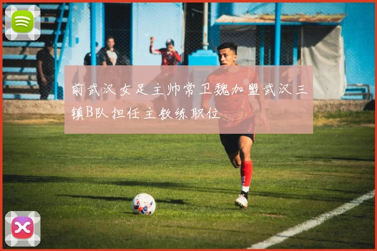 前武汉女足主帅常卫魏加盟武汉三镇B队担任主教练职位