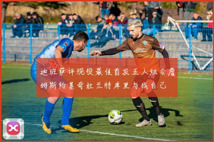 迪班萨评现役最佳首发五人组合詹姆斯约基奇杜兰特库里与我自己