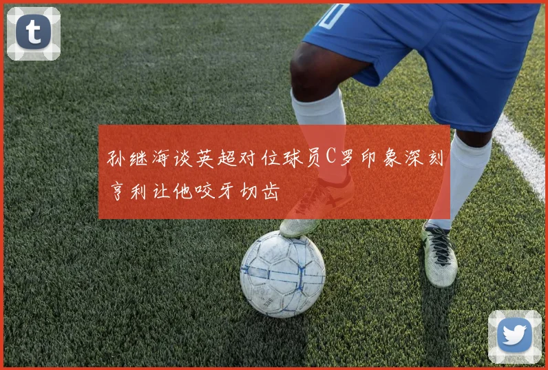 孙继海谈英超对位球员C罗印象深刻亨利让他咬牙切齿