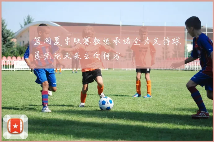 篮网夏季联赛教练承诺全力支持球员无论未来去向何方