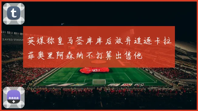 英媒称皇马签库库后放弃追逐卡拉菲奥里阿森纳不打算出售他