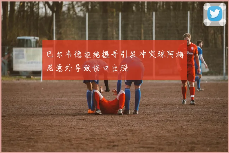 巴尔韦德拒绝握手引发冲突琼阿梅尼意外导致伤口出现