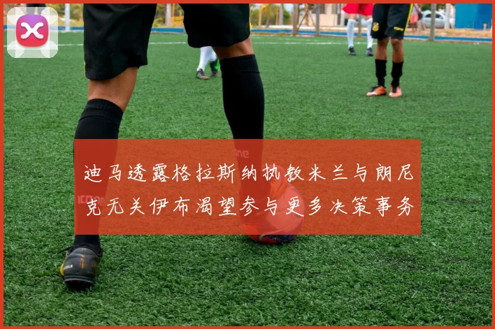 迪马透露格拉斯纳执教米兰与朗尼克无关伊布渴望参与更多决策事务