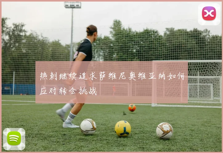 热刺继续追求萨维尼奥维亚纳如何应对转会挑战